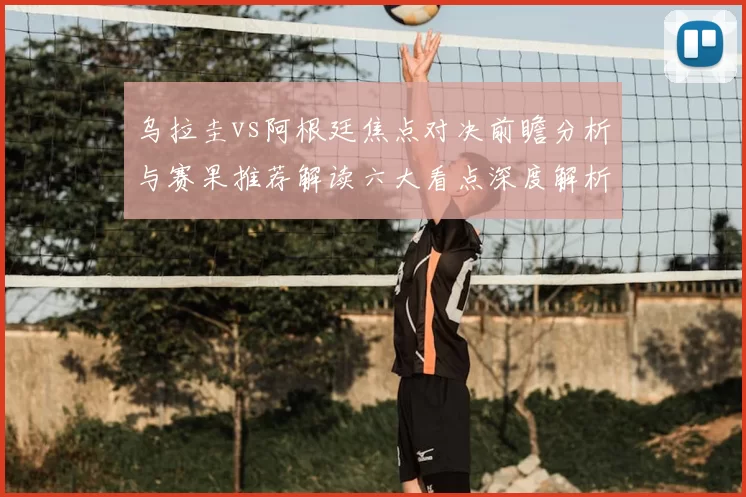 乌拉圭vs阿根廷焦点对决前瞻分析与赛果推荐解读六大看点深度解析