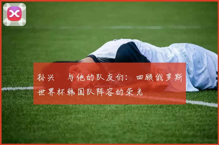 孙兴慜与他的队友们:回顾俄罗斯世界杯韩国队阵容的荣光