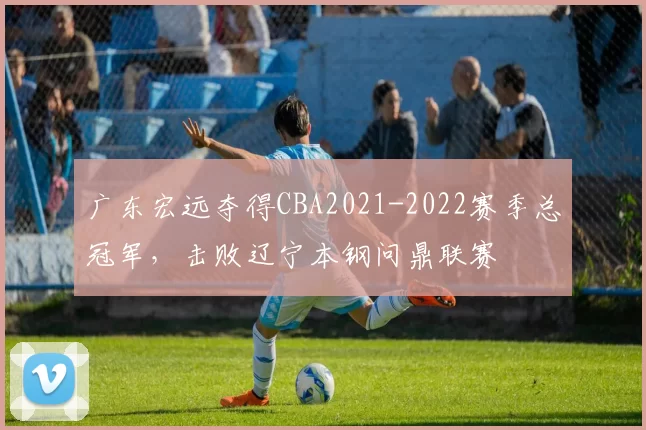广东宏远夺得CBA2021-2022赛季总冠军，击败辽宁本钢问鼎联赛