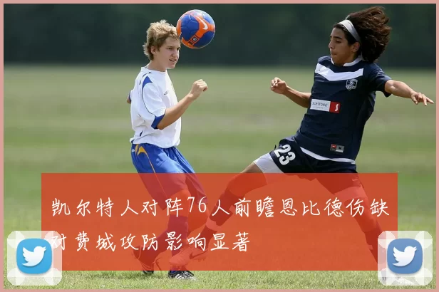 凯尔特人对阵76人前瞻恩比德伤缺对费城攻防影响显著