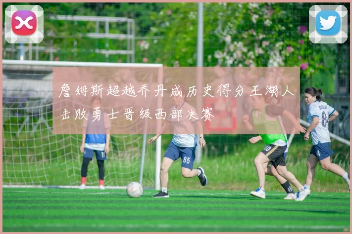 詹姆斯超越乔丹成历史得分王湖人击败勇士晋级西部决赛