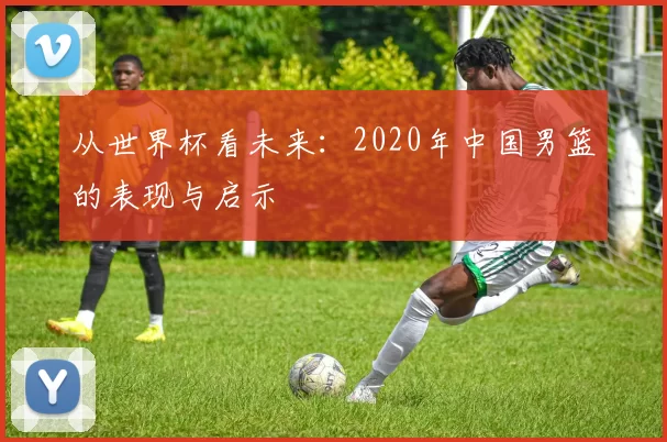 从世界杯看未来：2020年中国男篮的表现与启示