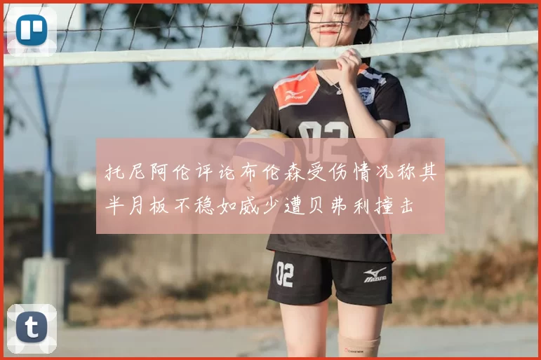 托尼阿伦评论布伦森受伤情况称其半月板不稳如威少遭贝弗利撞击