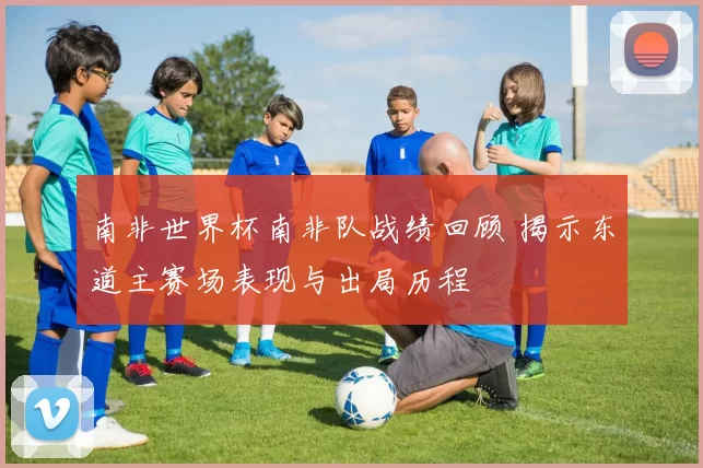 南非世界杯南非队战绩回顾 揭示东道主赛场表现与出局历程