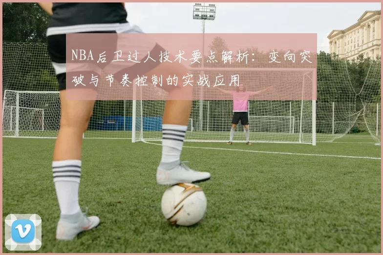 NBA后卫过人技术要点解析:变向突破与节奏控制的实战应用