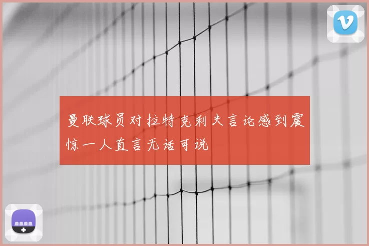 曼联球员对拉特克利夫言论感到震惊一人直言无话可说