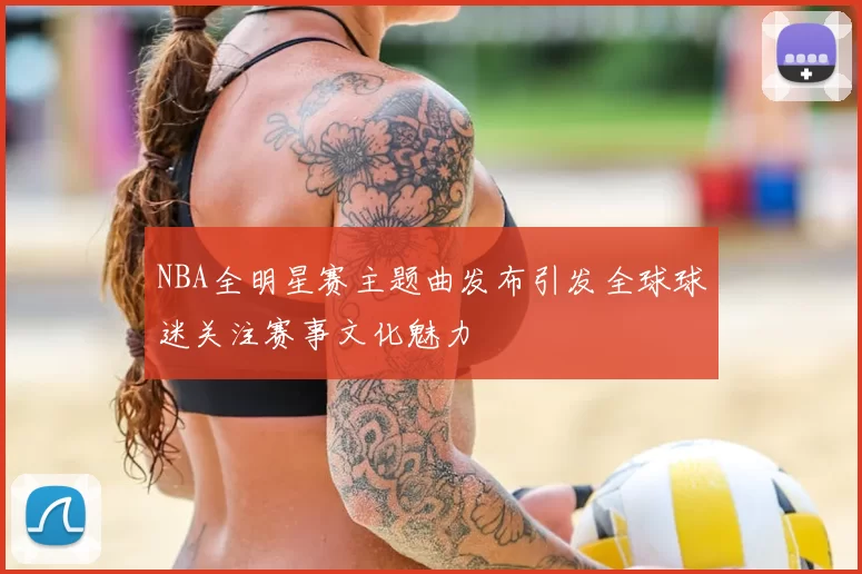 NBA全明星赛主题曲发布引发全球球迷关注赛事文化魅力