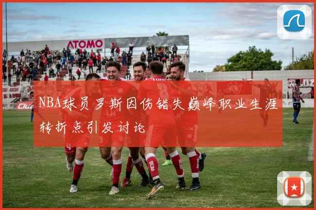 NBA球员罗斯因伤错失巅峰职业生涯转折点引发讨论