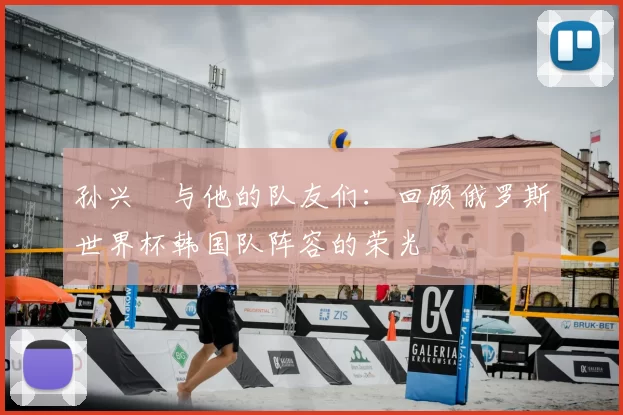 孙兴慜与他的队友们:回顾俄罗斯世界杯韩国队阵容的荣光