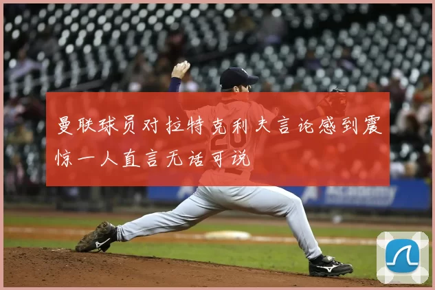 曼联球员对拉特克利夫言论感到震惊一人直言无话可说
