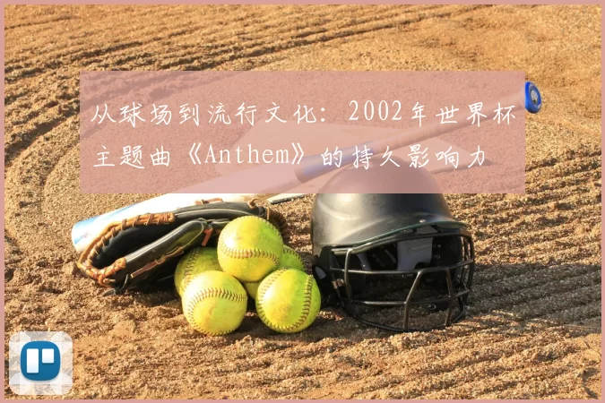 从球场到流行文化：2002年世界杯主题曲《Anthem》的持久影响力