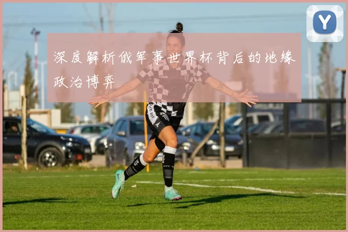 深度解析俄军事世界杯背后的地缘政治博弈
