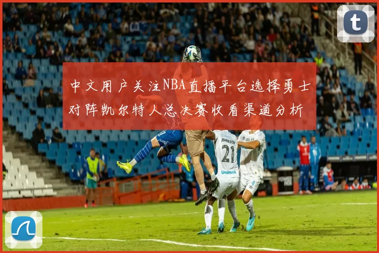 中文用户关注NBA直播平台选择勇士对阵凯尔特人总决赛收看渠道分析