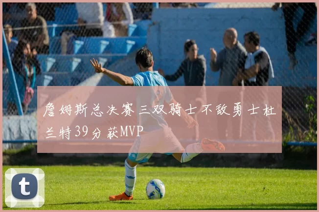詹姆斯总决赛三双骑士不敌勇士杜兰特39分获MVP