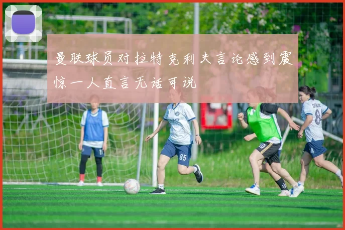 曼联球员对拉特克利夫言论感到震惊一人直言无话可说