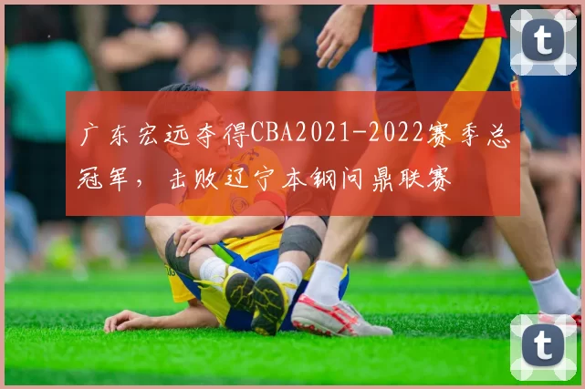 广东宏远夺得CBA2021-2022赛季总冠军,击败辽宁本钢问鼎联赛