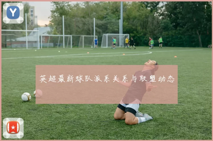 英超最新球队派系关系与联盟动态