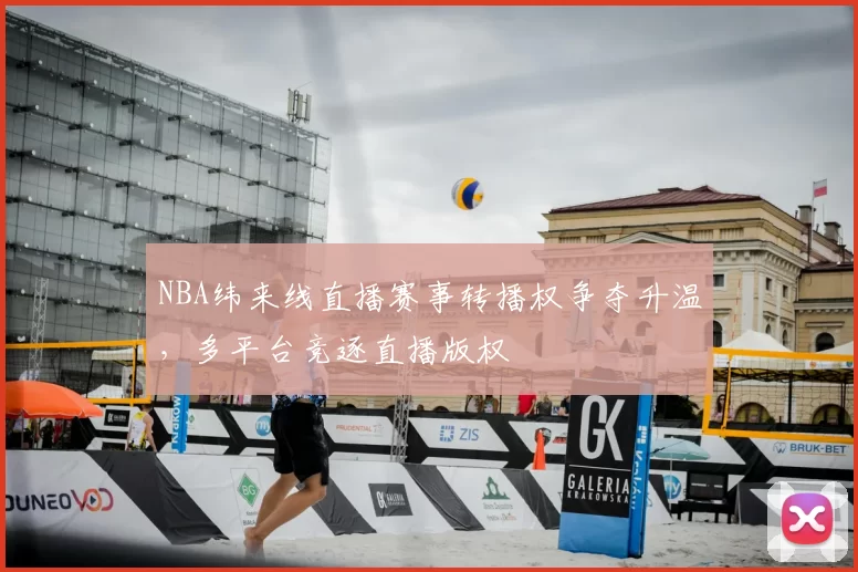 NBA纬来线直播赛事转播权争夺升温,多平台竞逐直播版权