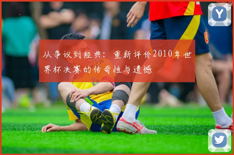 从争议到经典：重新评价2010年世界杯决赛的传奇性与遗憾