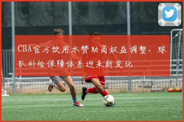 CBA官方饮用水赞助商权益调整，球队补给保障体系迎来新变化