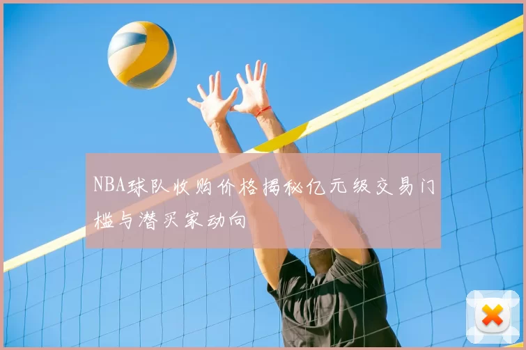 NBA球队收购价格揭秘亿元级交易门槛与潜买家动向