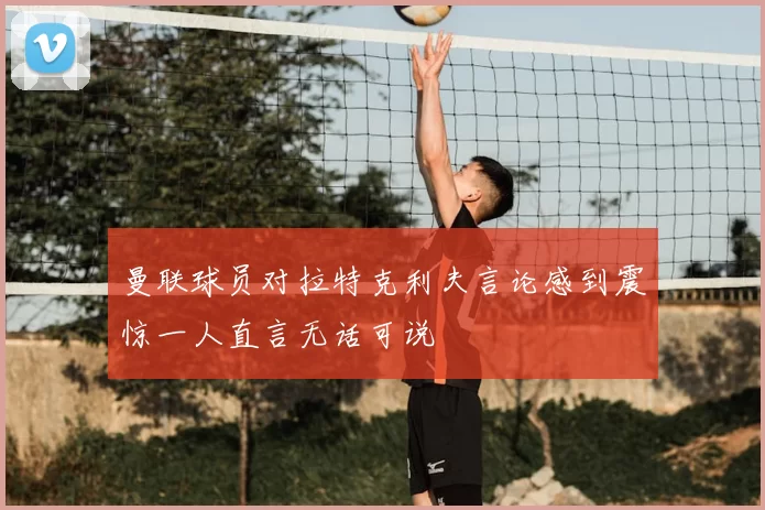 曼联球员对拉特克利夫言论感到震惊一人直言无话可说