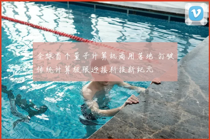 全球首个量子计算机商用落地 打破传统计算极限迎接科技新纪元