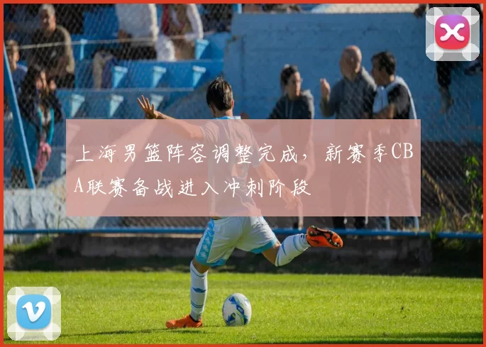 上海男篮阵容调整完成，新赛季CBA联赛备战进入冲刺阶段