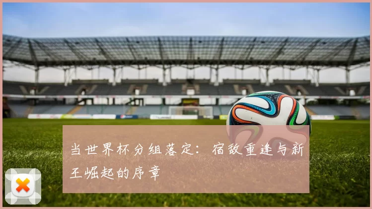 当世界杯分组落定:宿敌重逢与新王崛起的序章