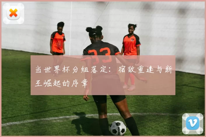 当世界杯分组落定:宿敌重逢与新王崛起的序章