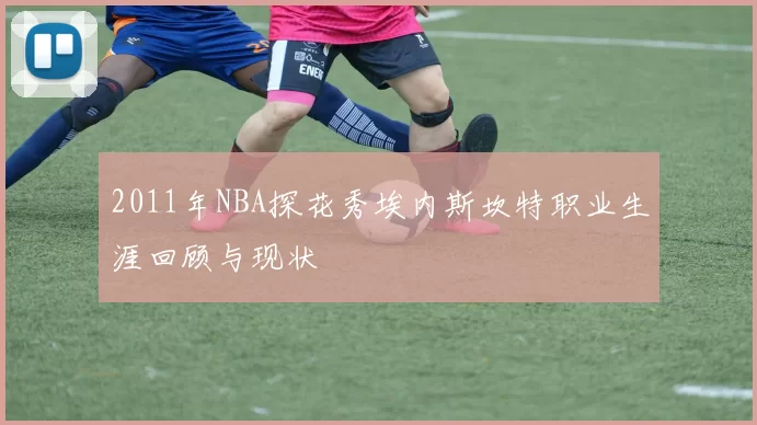 2011年NBA探花秀埃内斯坎特职业生涯回顾与现状