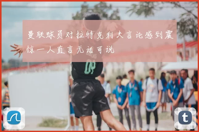 曼联球员对拉特克利夫言论感到震惊一人直言无话可说