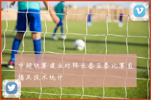 中超联赛建业对阵长春亚泰比赛直播及技术统计
