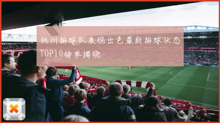杭州排球队表现出色最新排球状态TOP10榜单揭晓