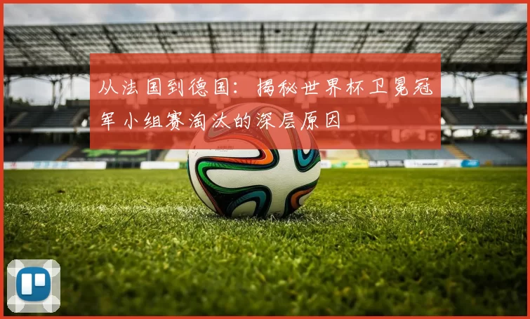 从法国到德国：揭秘世界杯卫冕冠军小组赛淘汰的深层原因