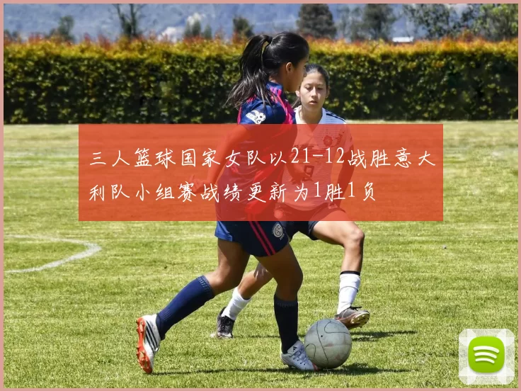 三人篮球国家女队以21-12战胜意大利队小组赛战绩更新为1胜1负