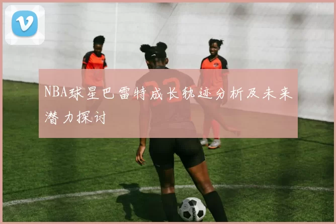 NBA球星巴雷特成长轨迹分析及未来潜力探讨