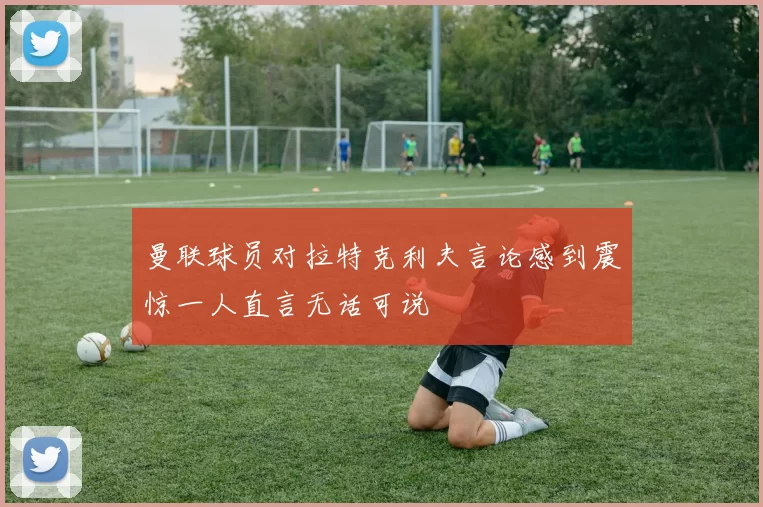 曼联球员对拉特克利夫言论感到震惊一人直言无话可说