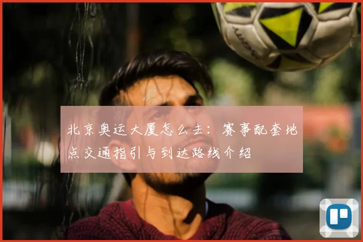 北京奥运大厦怎么去:赛事配套地点交通指引与到达路线介绍