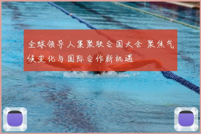 全球领导人集聚联合国大会 聚焦气候变化与国际合作新机遇