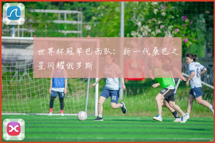 世界杯冠军巴西队：新一代桑巴之星闪耀俄罗斯