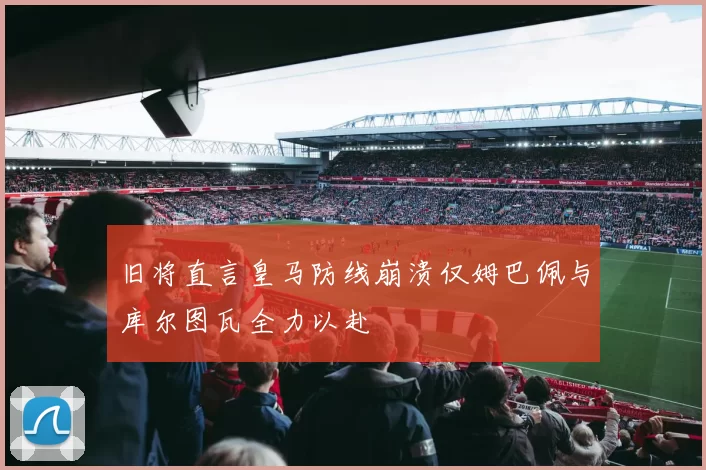 旧将直言皇马防线崩溃仅姆巴佩与库尔图瓦全力以赴