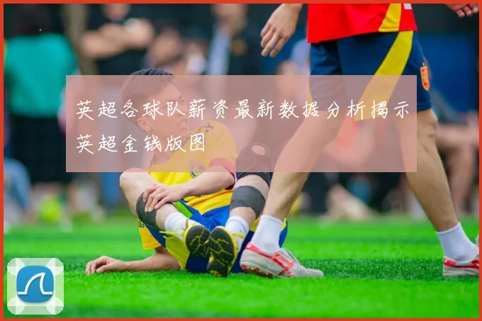 英超各球队薪资最新数据分析揭示英超金钱版图