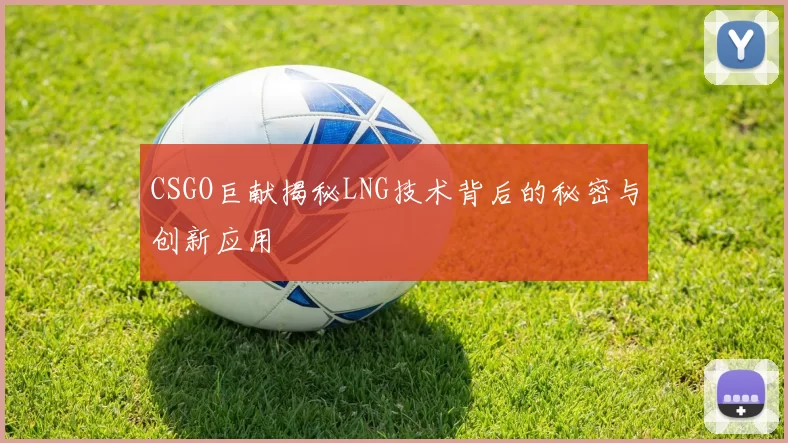 CSGO巨献揭秘LNG技术背后的秘密与创新应用