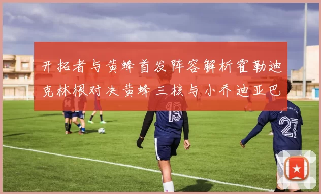 开拓者与黄蜂首发阵容解析霍勒迪克林根对决黄蜂三核与小乔迪亚巴特