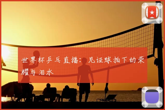 世界杯乒乓直播:见证球拍下的荣耀与泪水