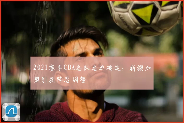 2021赛季CBA各队名单确定,新援加盟引发阵容调整