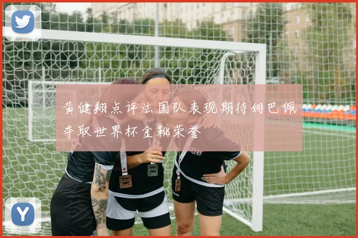 黄健翔点评法国队表现期待姆巴佩夺取世界杯金靴荣誉