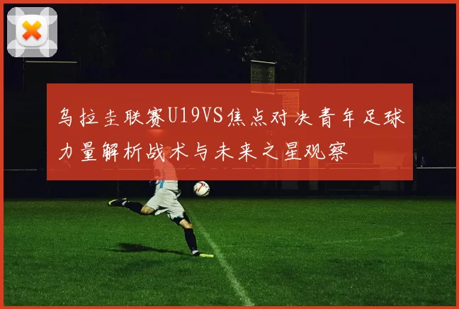 乌拉圭联赛U19VS焦点对决青年足球力量解析战术与未来之星观察