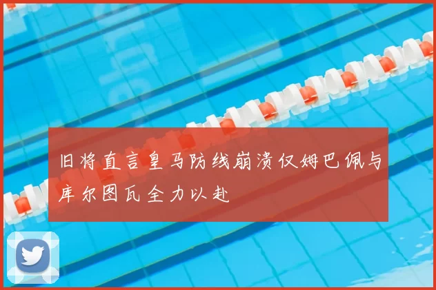 旧将直言皇马防线崩溃仅姆巴佩与库尔图瓦全力以赴